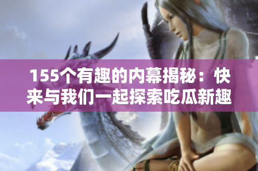 155个有趣的内幕揭秘：快来与我们一起探索吃瓜新趣闻