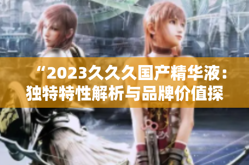 “2023久久久国产精华液：独特特性解析与品牌价值探究”