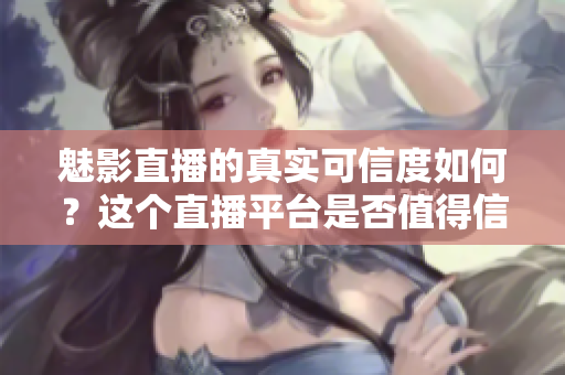 魅影直播的真实可信度如何？这个直播平台是否值得信赖？