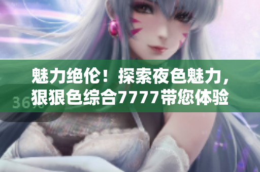 魅力绝伦！探索夜色魅力，狠狠色综合7777带您体验撩人之夜