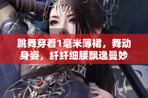 跳舞穿着1毫米薄裙，舞动身姿，纤纤细腰飘逸曼妙