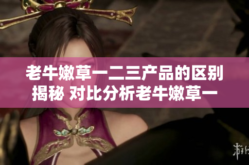 老牛嫩草一二三产品的区别揭秘 对比分析老牛嫩草一二三系列产品特点