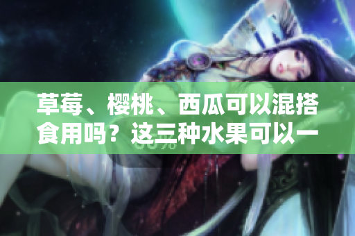 草莓、樱桃、西瓜可以混搭食用吗？这三种水果可以一起吃吗？