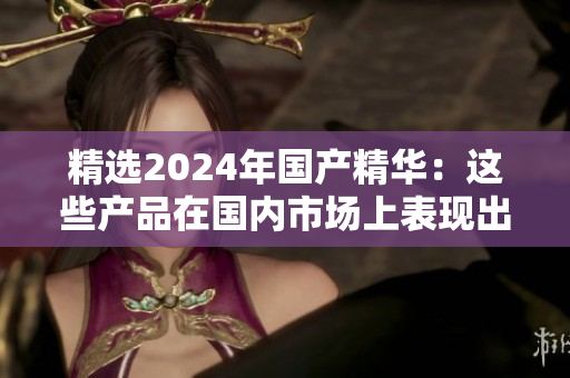 精选2024年国产精华：这些产品在国内市场上表现出色，值得一试
