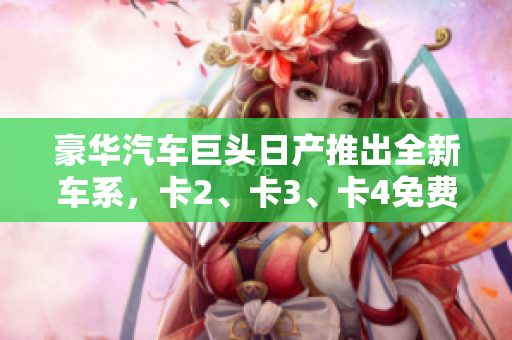豪华汽车巨头日产推出全新车系，卡2、卡3、卡4免费豪华尝鲜！