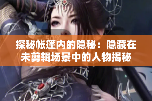 探秘帐篷内的隐秘：隐藏在未剪辑场景中的人物揭秘