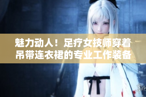 魅力动人！足疗女技师穿着吊带连衣裙的专业工作装备