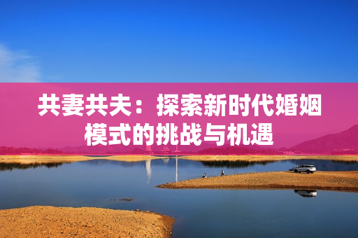 共妻共夫：探索新时代婚姻模式的挑战与机遇