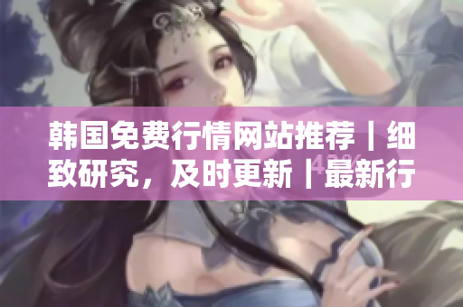 韩国免费行情网站推荐｜细致研究，及时更新｜最新行情，全面解读