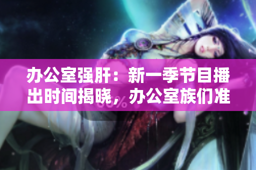 办公室强肝：新一季节目播出时间揭晓，办公室族们准备好了吗？