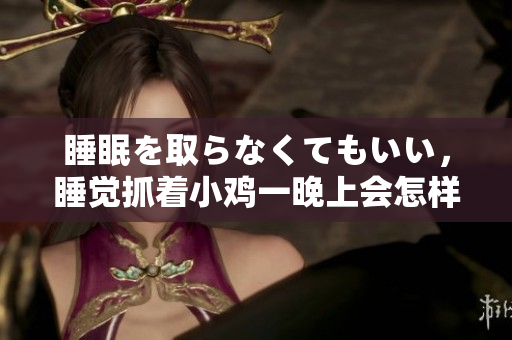 睡眠を取らなくてもいい，睡觉抓着小鸡一晚上会怎样，睡过年纪最大的多少岁六十多，水润紧致销魂低吟古代，水润紧致销魂低吟，说说都是怎么的干对象的898