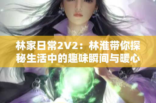 林家日常2V2：林淮带你探秘生活中的趣味瞬间与暖心故事
