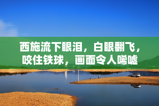 西施流下眼泪，白眼翻飞，咬住铁球，画面令人唏嘘