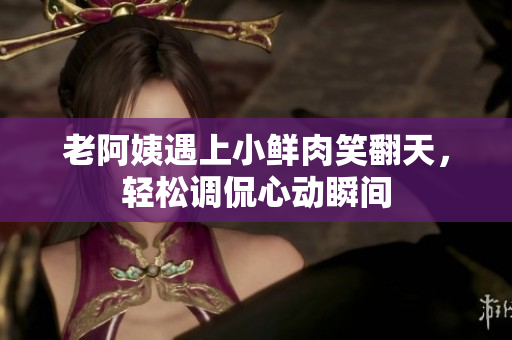 老阿姨遇上小鲜肉笑翻天，轻松调侃心动瞬间