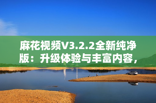 麻花视频V3.2.2全新纯净版：升级体验与丰富内容，畅享流畅观影