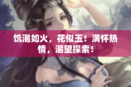 饥渴如火，花似玉！满怀热情，渴望探索！