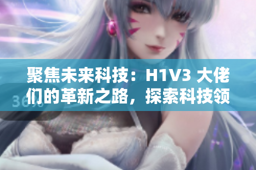 聚焦未来科技：H1V3 大佬们的革新之路，探索科技领域的创新思维和前沿技术