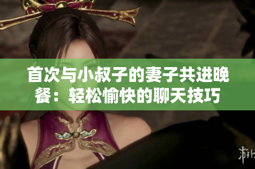首次与小叔子的妻子共进晚餐：轻松愉快的聊天技巧