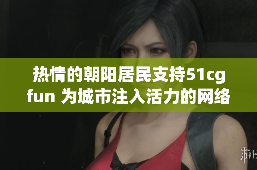 热情的朝阳居民支持51cgfun 为城市注入活力的网络娱乐平台