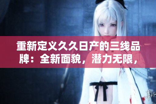 重新定义久久日产的三线品牌：全新面貌，潜力无限，深耕市场，实力彰显