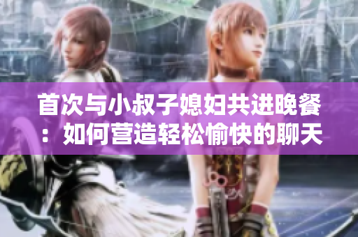 首次与小叔子媳妇共进晚餐：如何营造轻松愉快的聊天氛围？