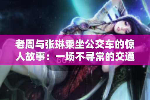 老周与张琳乘坐公交车的惊人故事：一场不寻常的交通奇遇