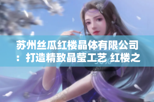 苏州丝瓜红楼晶体有限公司：打造精致晶莹工艺 红楼之美闪耀新时代