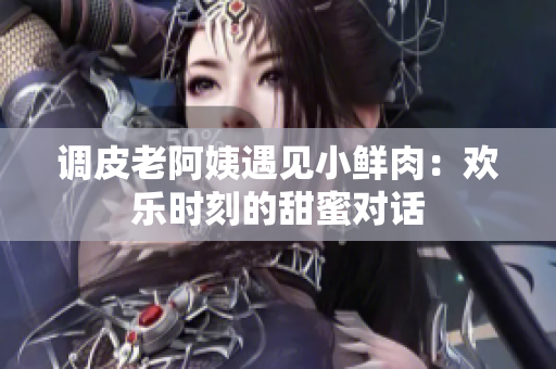 调皮老阿姨遇见小鲜肉：欢乐时刻的甜蜜对话
