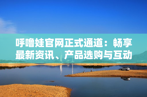呼噜娃官网正式通道：畅享最新资讯、产品选购与互动社区