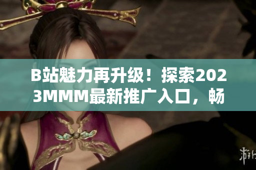 B站魅力再升级！探索2023MMM最新推广入口，畅享全新体验