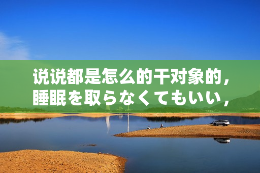 说说都是怎么的干对象的，睡眠を取らなくてもいい，睡觉抓着小鸡一晚上会怎样，睡过年纪最大的多少岁六十多，水润紧致销魂低吟古代，水润紧致销魂低吟47