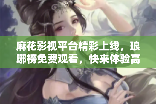 麻花影视平台精彩上线，琅琊榜免费观看，快来体验高品质影视娱乐络