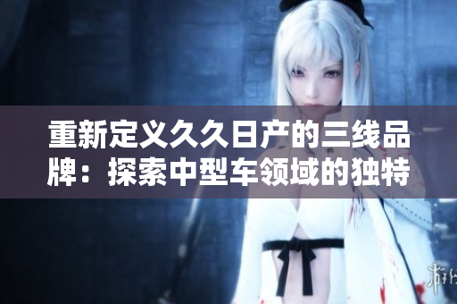 重新定义久久日产的三线品牌：探索中型车领域的独特魅力