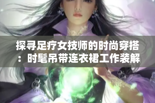 探寻足疗女技师的时尚穿搭：时髦吊带连衣裙工作装解读