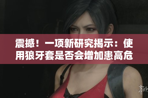 震撼！一项新研究揭示：使用狼牙套是否会增加患高危HPV的风险？
