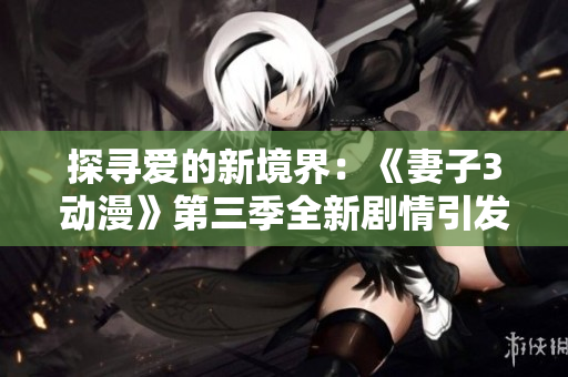 探寻爱的新境界：《妻子3动漫》第三季全新剧情引发观众追捧