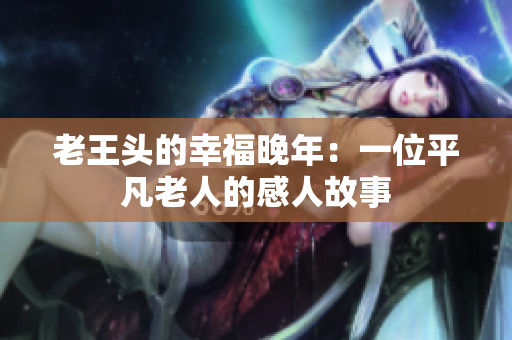 老王头的幸福晚年：一位平凡老人的感人故事