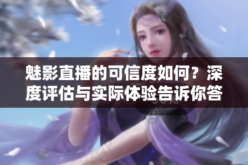 魅影直播的可信度如何？深度评估与实际体验告诉你答案
