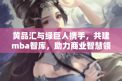黄品汇与绿巨人携手，共建mba智库，助力商业智慧领域，激发创新动力