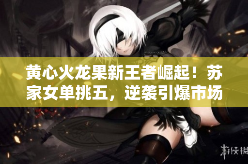 黄心火龙果新王者崛起！苏家女单挑五，逆袭引爆市场狂潮！