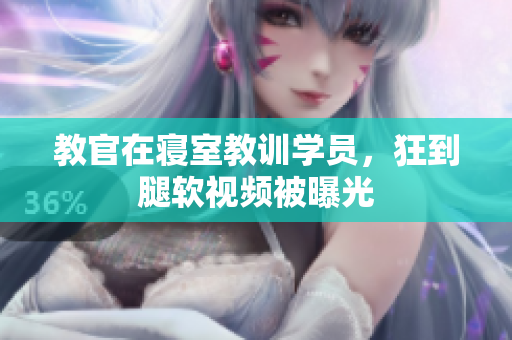 教官在寝室教训学员，狂到腿软视频被曝光