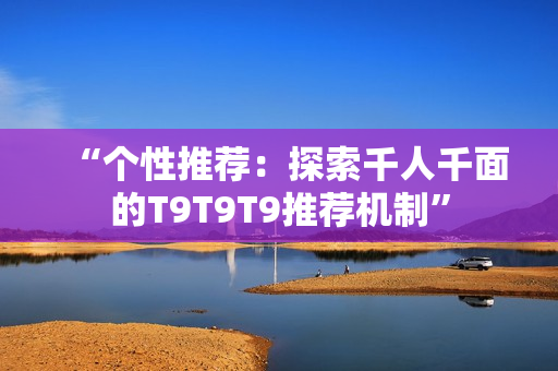 “个性推荐：探索千人千面的T9T9T9推荐机制”