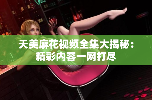 天美麻花视频全集大揭秘：精彩内容一网打尽