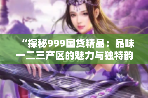 “探秘999国货精品：品味一二三产区的魅力与独特韵味”