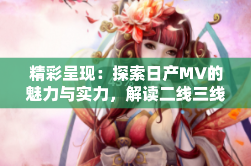 精彩呈现：探索日产MV的魅力与实力，解读二线三线市场的新动向