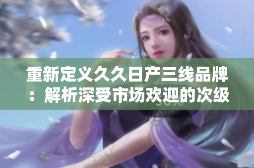 重新定义久久日产三线品牌：解析深受市场欢迎的次级车品牌-久久日产