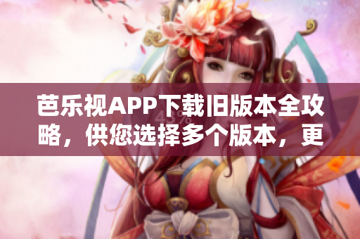 芭乐视APP下载旧版本全攻略，供您选择多个版本，更新最完美的软件版本安装优势