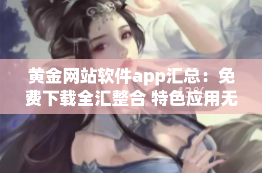 黄金网站软件app汇总：免费下载全汇整合 特色应用无假下载 安全可靠长期更新