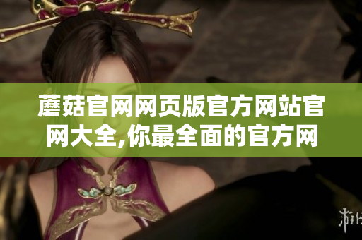 蘑菇官网网页版官方网站官网大全,你最全面的官方网站信息 