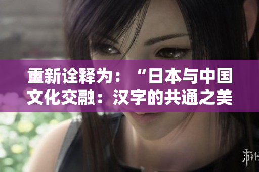 重新诠释为：“日本与中国文化交融：汉字的共通之美”